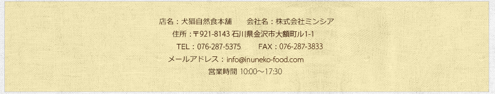 店名：犬猫自然食本舗/会社名：株式会社ミンシア/住所：〒920-0345石川県金沢市藤江北2-95/TEL：0120-916-593 FAX：076-268-8651/営業時間 9:30～18:00