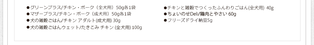 お試しセット内容
●グリーンプラス/チキン・ポーク（全犬用）50g各1袋
●マザープラス/チキン・まぐろ（成犬用）50g各1袋
●犬の雑穀ごはん/チキン（全犬用）25g
●グレイン/チキン・ビーフ（全犬用）100gミニ各1袋
●玄太の元氣ごはん（養生食）/チキン200g（全犬用）
●エブリ・ワン/さくら鍋（全犬用）60g
●カリッカリかつおふりかけ10g
●ささみジャーキー20g
