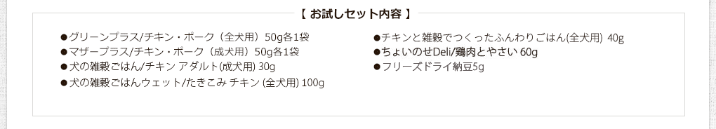 お試しセット内容
●グリーンプラス/チキン・ポーク（全犬用）50g各1袋
●マザープラス/チキン・まぐろ（成犬用）50g各1袋
●犬の雑穀ごはん/チキン（全犬用）25g
●グレイン/チキン・ビーフ（全犬用）100gミニ各1袋
●玄太の元氣ごはん（養生食）/チキン200g（全犬用）
●エブリ・ワン/さくら鍋（全犬用）60g
●カリッカリかつおふりかけ10g
●ささみジャーキー20g
