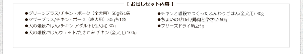 お試しセット内容
●グリーンプラス/チキン・ポーク（全犬用）50g各1袋
●マザープラス/チキン・まぐろ（成犬用）50g各1袋
●犬の雑穀ごはん/チキン（全犬用）25g
●グレイン/チキン・ビーフ（全犬用）100gミニ各1袋
●玄太の元氣ごはん（養生食）/チキン200g（全犬用）
●エブリ・ワン/さくら鍋（全犬用）60g
●カリッカリかつおふりかけ10g
●ささみジャーキー20g
