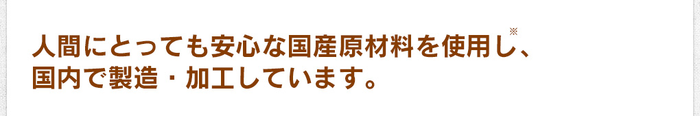 人間にとっても安心な国産原材料を使用し※、国内で製造・加工しています。