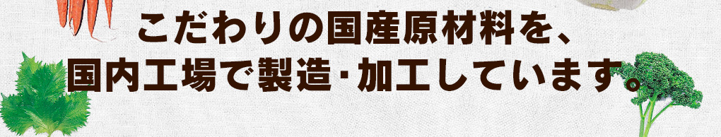 こだわりの国産原材料を、国内工場で製造・加工しています。