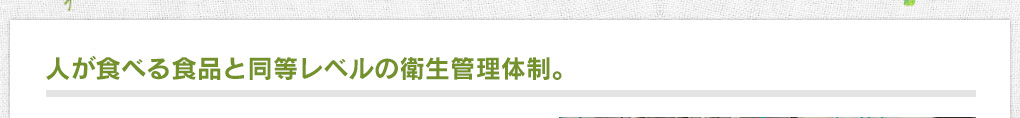 人が食べる食品と同等レベルの衛生管理体制。