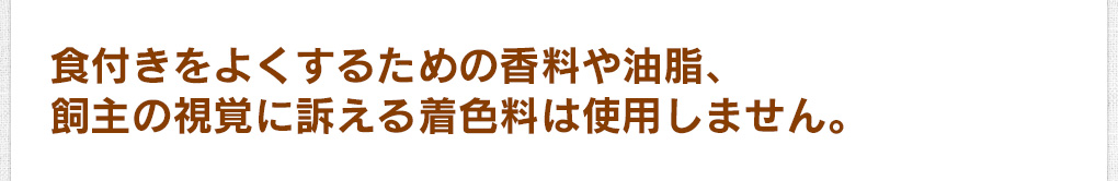 食付きをよくするための香料や油脂、飼主の視覚に訴える着色料は使用しません。