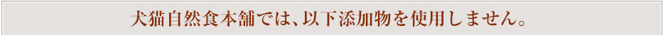 犬猫自然食本舗では、以下添加物を使用しません。