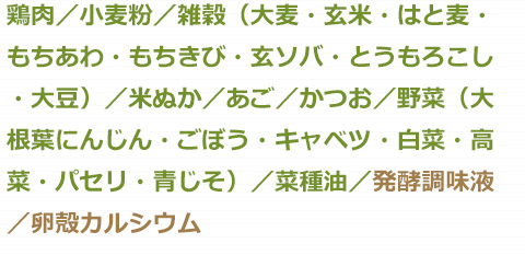 鶏肉・小麦粉・雑穀（大麦・玄米・はと麦・もちあわ・もちきび・玄ソバ・とうもろこし・大豆）・米ぬか・あご・かつお・野菜（大根葉・にんじん・ごぼう・キャベツ・白菜・高菜・パセリ・青じそ）・菜種油・発酵調味液・卵殻カルシウム
