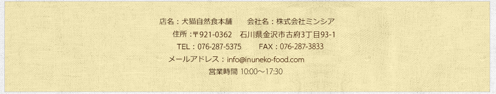 店名：犬猫自然食本舗/会社名：株式会社ミンシア/住所：〒920-0345石川県金沢市藤江北2-95/TEL：0120-916-593 FAX：076-268-8651/営業時間 9:30～18:00